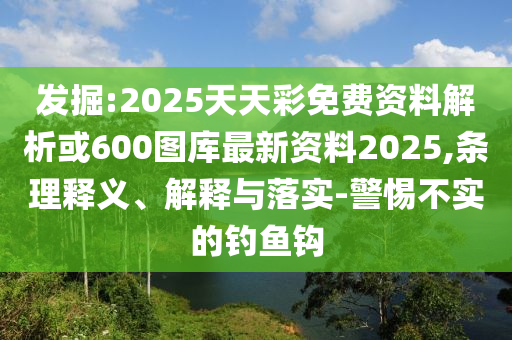 发掘:2025天天彩免费资料解析或600图库最新资料2025,条理释义、解释与落实-警惕不实的钓鱼钩