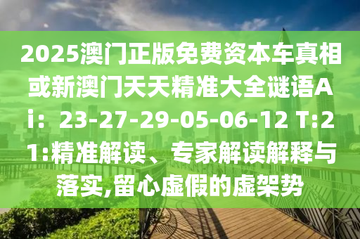 2025澳门正版免费资本车真相或新澳门天天精准大全谜语Ai:23-27-29-05-06-12 T:21:精准解读、专家解读解释与落实,留心虚假的虚架势