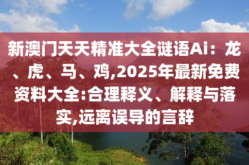 新澳门天天精准大全谜语Ai:龙、虎、马、鸡,2025年最新免费资料大全:合理释义、解释与落实,远离误导的言辞