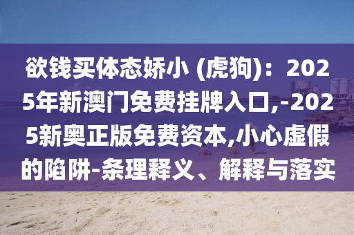 欲钱买体态娇小 (虎狗)：2025年新澳门免费挂牌入口,-2025新奥正版免费资本,小心虚假的陷阱-条理释义、解释与落实