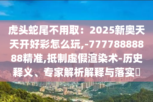 虎头蛇尾不用取：2025新奥天天开好彩怎么玩,-77778888888精准,抵制虚假渲染术-历史释义、专家解析解释与落实​