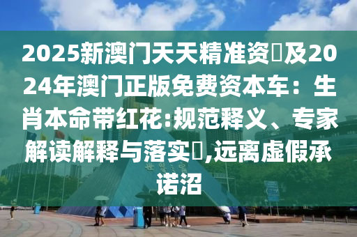2025新澳门天天精准资枓及2024年澳门正版免费资本车:生肖本命带红花:规范释义、专家解读解释与落实,远离虚假承诺沼