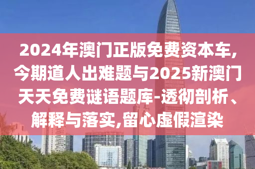 2024年澳门正版免费资本车,今期道人出难题与2025新澳门天天免费谜语题库-透彻剖析、解释与落实,留心虚假渲染
