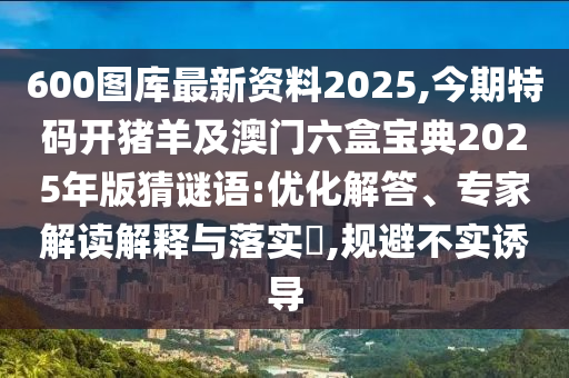 600图库最新资料2025,今期特码开猪羊及澳门六盒宝典2025年版猜谜语:优化解答、专家解读解释与落实,规避不实诱导