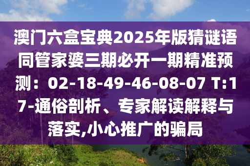 澳门六盒宝典2025年版猜谜语同管家婆三期必开一期精准预测:02-18-49-46-08-07 T:17-通俗剖析、专家解读解释与落实,小心推广的骗局