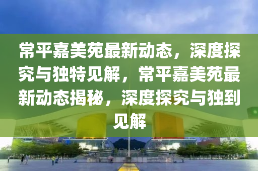 常平嘉美苑最新动态,深度探究与独特见解,常平嘉美苑最新动态揭秘,深度探究与独到见解