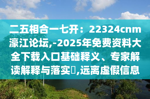 二五相合一七开:22324cnm濠江论坛,-2025年免费资料大全下载入口基础释义、专家解读解释与落实,远离虚假信息