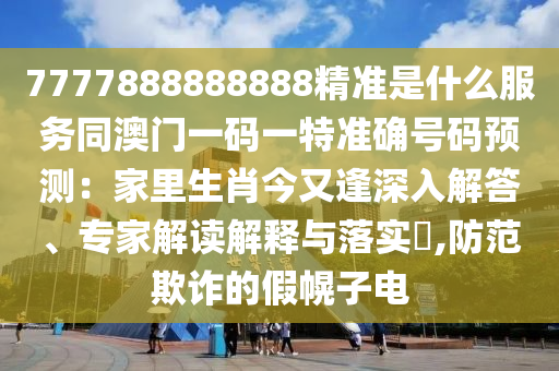 7777888888888精准是什么服务同澳门一码一特准确号码预测:家里生肖今又逢深入解答、专家解读解释与落实,防范欺诈的假幌子电