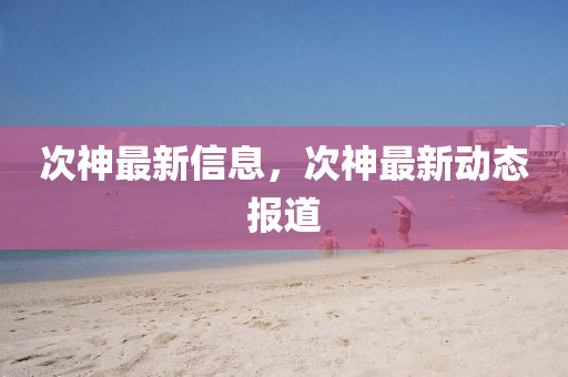 次神最新信息,次神最新动态报道