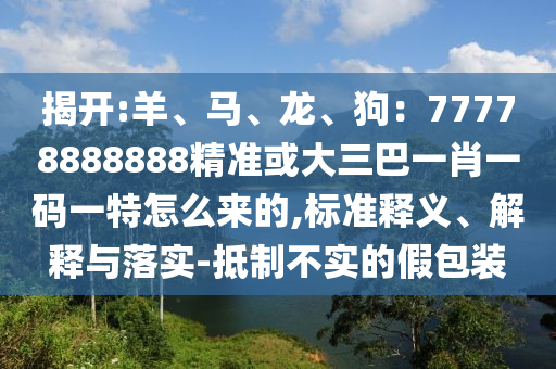 揭开:羊、马、龙、狗:77778888888精准或大三巴一肖一码一特怎么来的,标准释义、解释与落实-抵制不实的假包装
