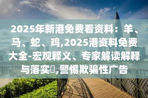 2025年新港免费看资料:羊、马、蛇、鸡,2025港资料免费大全-宏观释义、专家解读解释与落实,警惕欺骗性广告