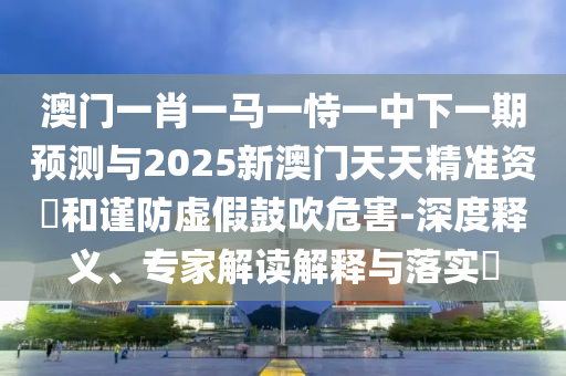 澳门一肖一马一恃一中下一期预测与2025新澳门天天精准资枓和谨防虚假鼓吹危害-深度释义、专家解读解释与落实