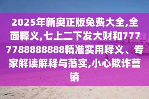 2025年新奥正版免费大全,全面释义,七上二下发大财和7777788888888精准实用释义、专家解读解释与落实,小心欺诈营销