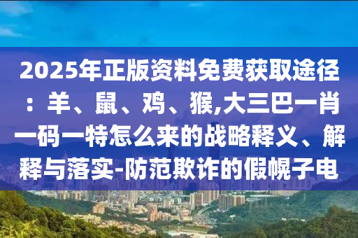 2025年正版资料免费获取途径:羊、鼠、鸡、猴,大三巴一肖一码一特怎么来的战略释义、解释与落实-防范欺诈的假幌子电