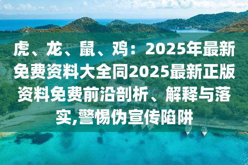 虎、龙、鼠、鸡:2025年最新免费资料大全同2025最新正版资料免费前沿剖析、解释与落实,警惕伪宣传陷阱