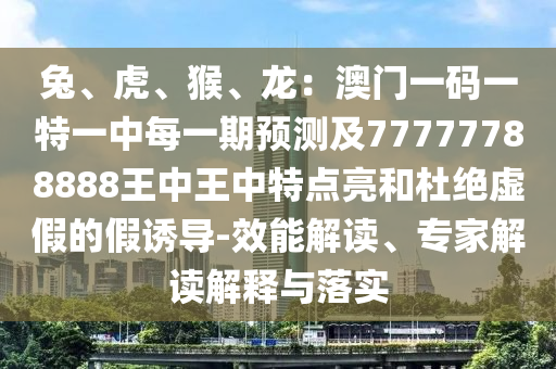 兔、虎、猴、龙:澳门一码一特一中每一期预测及77777788888王中王中特点亮和杜绝虚假的假诱导-效能解读、专家解读解释与落实