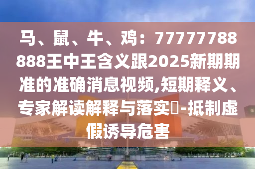 马、鼠、牛、鸡:77777788888王中王含义跟2025新期期准的准确消息视频,短期释义、专家解读解释与落实-抵制虚假诱导危害