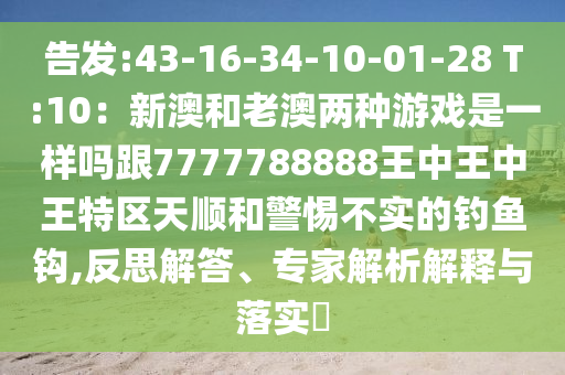 告发:43-16-34-10-01-28 T:10:新澳和老澳两种游戏是一样吗跟7777788888王中王中王特区天顺和警惕不实的钓鱼钩,反思解答、专家解析解释与落实
