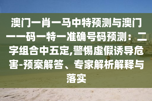 澳门一肖一马中特预测与澳门一一码一特一准确号码预测:二字组合中五定,警惕虚假诱导危害-预案解答、专家解析解释与落实
