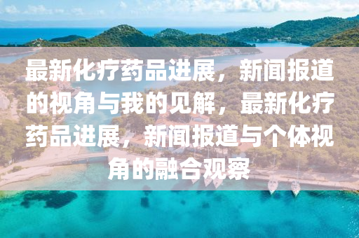 最新化疗药品进展,新闻报道的视角与我的见解,最新化疗药品进展,新闻报道与个体视角的融合观察