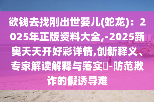 欲钱去找刚出世婴儿(蛇龙):2025年正版资料大全,-2025新奥天天开好彩详情,创新释义、专家解读解释与落实-防范欺诈的假诱导难