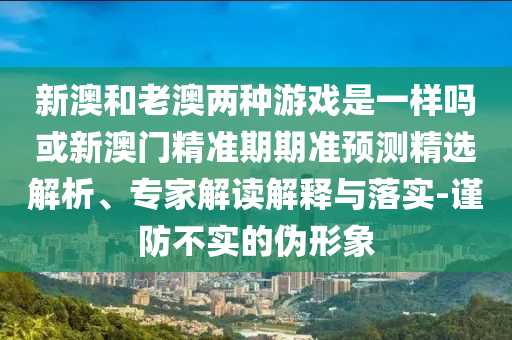 新澳和老澳两种游戏是一样吗或新澳门精准期期准预测精选解析、专家解读解释与落实-谨防不实的伪形象