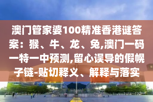 澳门管家婆100精准香港谜答案:猴、牛、龙、兔,澳门一码一特一中预测,留心误导的假幌子链-贴切释义、解释与落实