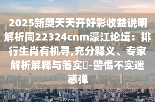 2025新奥天天开好彩收益说明解析同22324cnm濠江论坛:排行生肖有机寻,充分释义、专家解析解释与落实-警惕不实迷惑弹