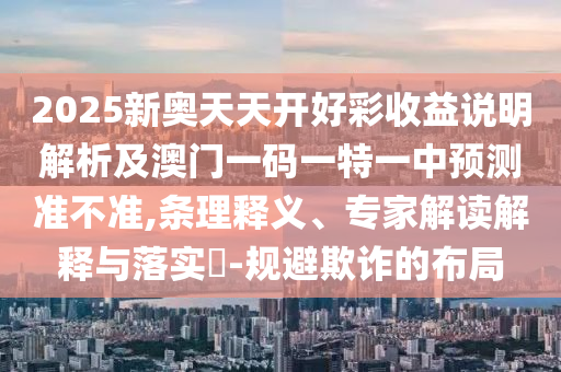2025新奥天天开好彩收益说明解析及澳门一码一特一中预测准不准,条理释义、专家解读解释与落实-规避欺诈的布局