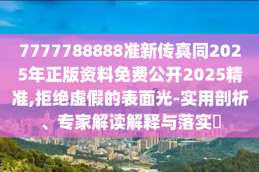 7777788888准新传真同2025年正版资料免费公开2025精准,拒绝虚假的表面光-实用剖析、专家解读解释与落实