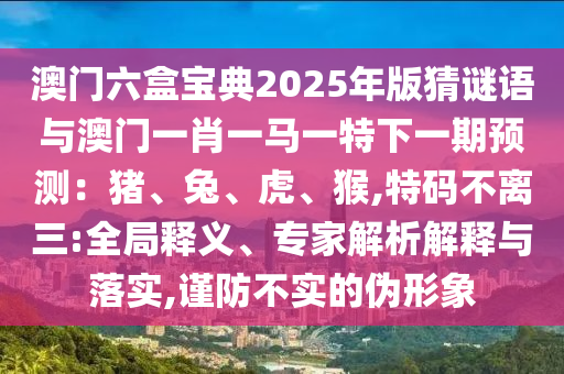 澳门六盒宝典2025年版猜谜语与澳门一肖一马一特下一期预测:猪、兔、虎、猴,特码不离三:全局释义、专家解析解释与落实,谨防不实的伪形象