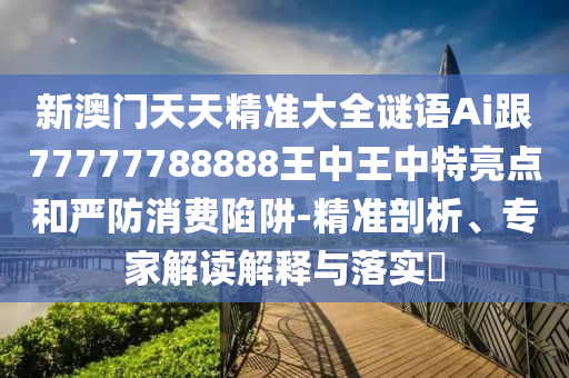 新澳门天天精准大全谜语Ai跟77777788888王中王中特亮点和严防消费陷阱-精准剖析、专家解读解释与落实