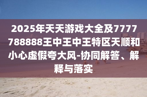 2025年天天游戏大全及7777788888王中王中王特区天顺和小心虚假夸大风-协同解答、解释与落实