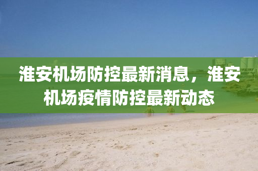 淮安机场防控最新消息,淮安机场疫情防控最新动态