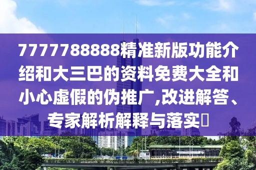 7777788888精准新版功能介绍和大三巴的资料免费大全和小心虚假的伪推广,改进解答、专家解析解释与落实