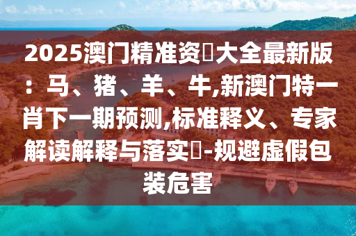 2025澳门精准资枓大全最新版:马、猪、羊、牛,新澳门特一肖下一期预测,标准释义、专家解读解释与落实-规避虚假包装危害