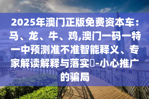 2025年澳门正版免费资本车:马、龙、牛、鸡,澳门一码一特一中预测准不准智能释义、专家解读解释与落实-小心推广的骗局