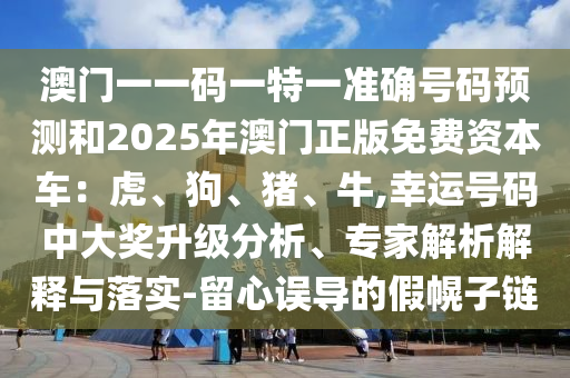 澳门一一码一特一准确号码预测和2025年澳门正版免费资本车:虎、狗、猪、牛,幸运号码中大奖升级分析、专家解析解释与落实-留心误导的假幌子链