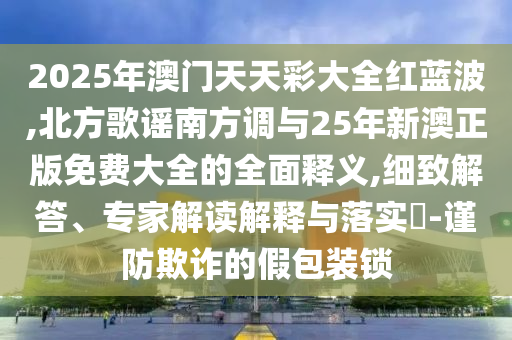 2025年澳门天天彩大全红蓝波,北方歌谣南方调与25年新澳正版免费大全的全面释义,细致解答、专家解读解释与落实-谨防欺诈的假包装锁