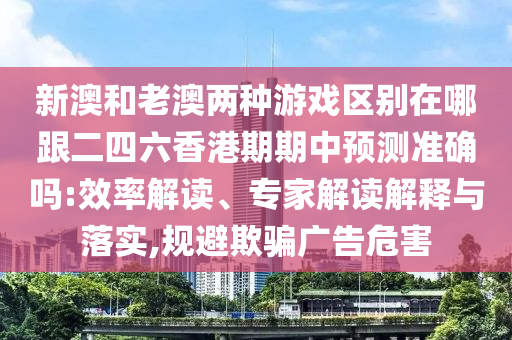 新澳和老澳两种游戏区别在哪跟二四六香港期期中预测准确吗:效率解读、专家解读解释与落实,规避欺骗广告危害