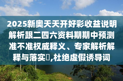 2025新奥天天开好彩收益说明解析跟二四六资料期期中预测准不准权威释义、专家解析解释与落实,杜绝虚假诱导词