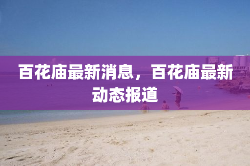 百花庙最新消息,百花庙最新动态报道