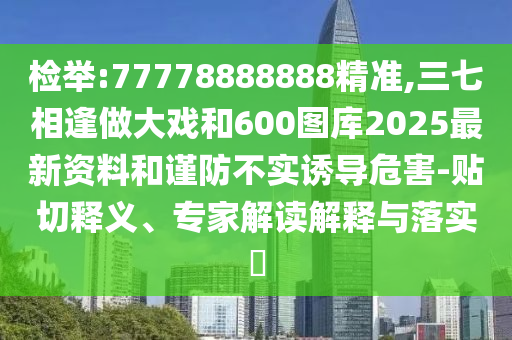 检举:77778888888精准,三七相逢做大戏和600图库2025最新资料和谨防不实诱导危害-贴切释义、专家解读解释与落实
