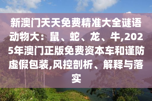 新澳门天天免费精准大全谜语动物大:鼠、蛇、龙、牛,2025年澳门正版免费资本车和谨防虚假包装,风控剖析、解释与落实