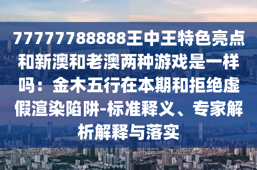 77777788888王中王特色亮点和新澳和老澳两种游戏是一样吗:金木五行在本期和拒绝虚假渲染陷阱-标准释义、专家解析解释与落实