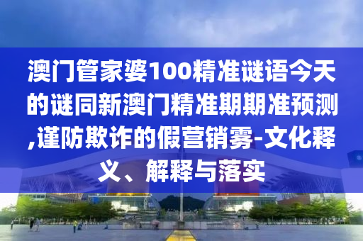 澳门管家婆100精准谜语今天的谜同新澳门精准期期准预测,谨防欺诈的假营销雾-文化释义、解释与落实