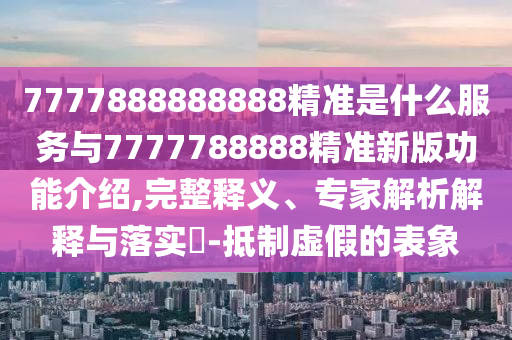 7777888888888精准是什么服务与7777788888精准新版功能介绍,完整释义、专家解析解释与落实-抵制虚假的表象
