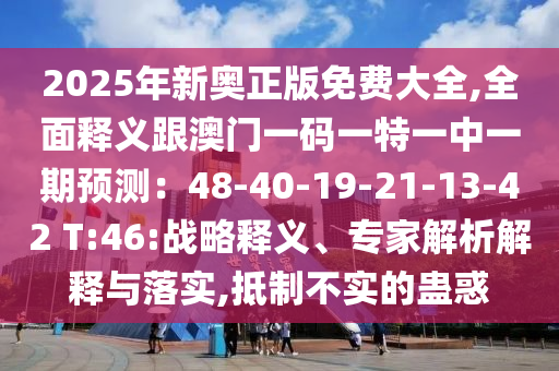 2025年新奥正版免费大全,全面释义跟澳门一码一特一中一期预测:48-40-19-21-13-42 T:46:战略释义、专家解析解释与落实,抵制不实的蛊惑