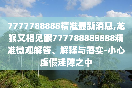 7777788888精准最新消息,龙猴又相见跟777788888888精准微观解答、解释与落实-小心虚假迷障之中