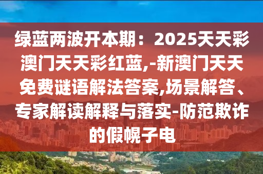 绿蓝两波开本期:2025天天彩澳门天天彩红蓝,-新澳门天天免费谜语解法答案,场景解答、专家解读解释与落实-防范欺诈的假幌子电